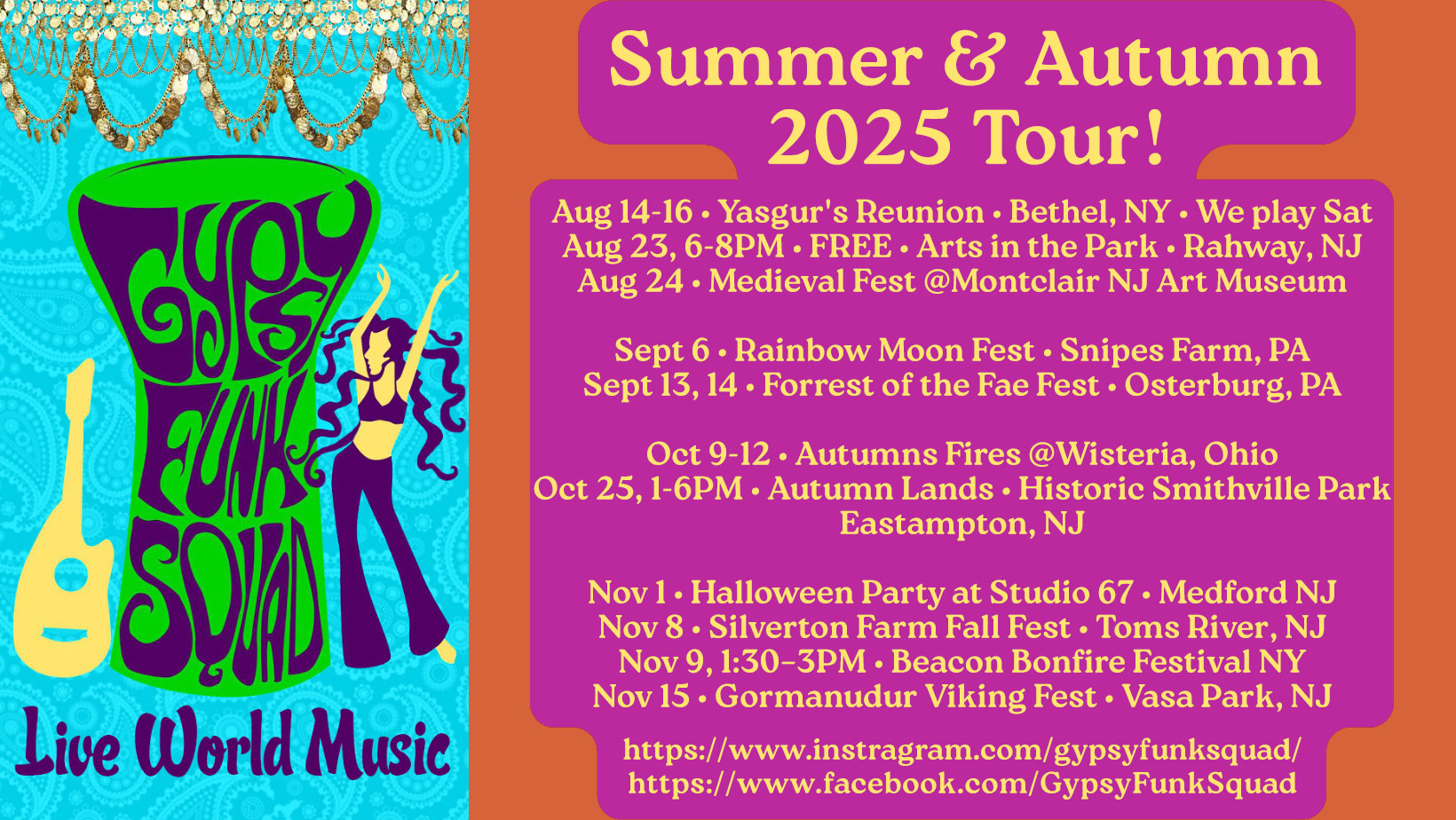 	GYPSY FUNK SQUAD SUMMER & AUTUMN 2025 TOUR

	Aug 14-16 • Yasgur's Reunion • Bethel, NY • We play Sat
	Aug 23, 6-8PM • FREE • Arts in the Park • Rahway, NJ
	Aug 24 • Medieval Fest @Montclair NJ Art Museum

	Sept 6 • Rainbow Moon Fest • Snipes Farm, PA
	Sept 13, 14 • Forrest of the Fae Fest • Osterburg, PA

	Oct 9-12 • Autumns Fires @Wisteria, Ohio
	Oct 25, 1-6PM • Autumn Lands • Historic Smithville Park
	Eastampton, NJ

	Nov 1 • Halloween Party at Studio 67 • Medford NJ
	Nov 8 • Silverton Farm Fall Fest • Toms River, NJ
	Nov 9, 1:30–3PM • Beacon Bonfire Festival NY
	Nov 15 • Gormanudur Viking Fest • Vasa Park, NJ

	https://www.instagram.com/gypsyfunksquad/
	https://www.facebook.com/GypsyFunkSquad/