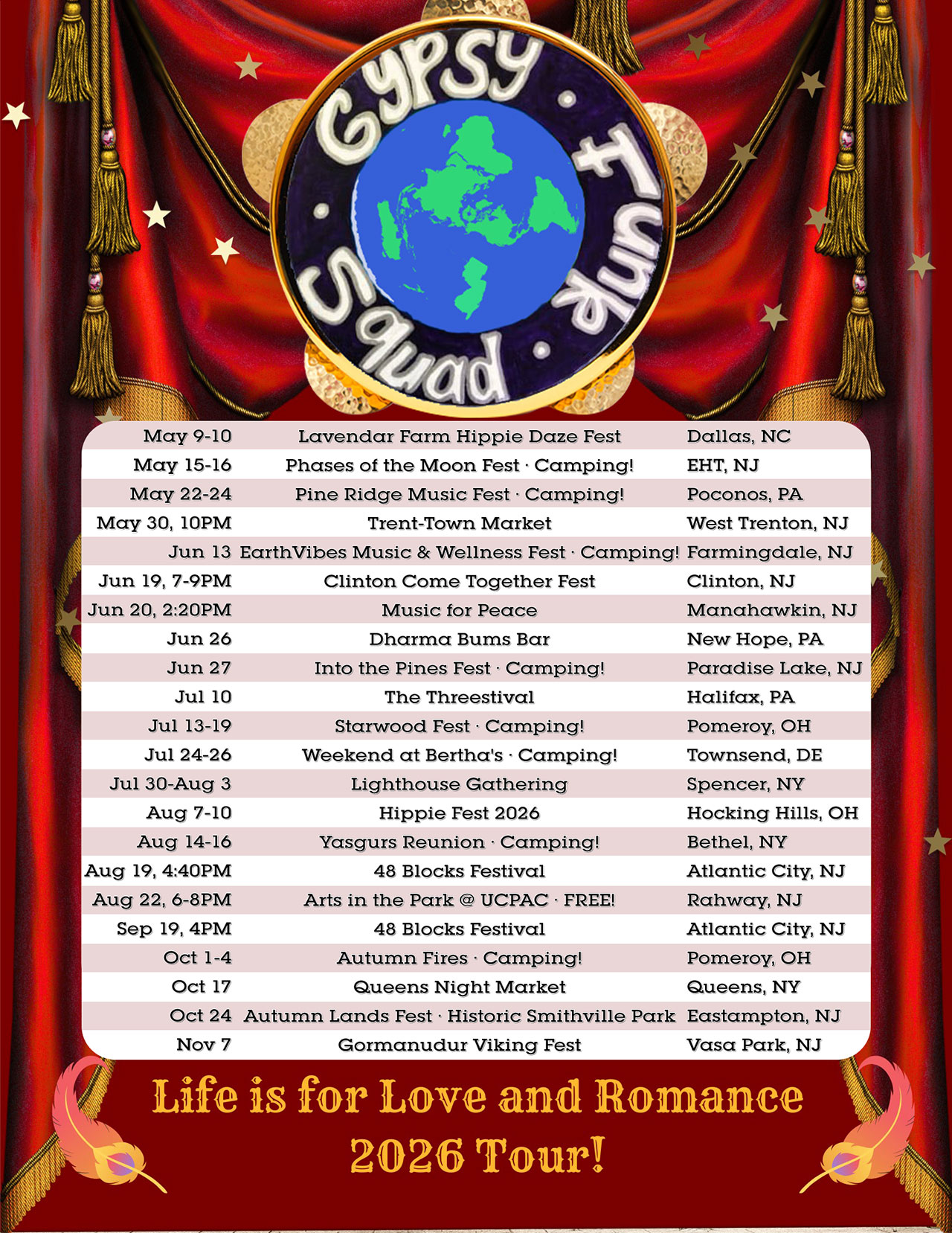	GYPSY FUNK SQUAD
	Life is for Love and Romance 2026 Tour

	May 9-10 · Lavendar Farm Hippie Daze Fest · Dallas, NC
	May 15-16 · Phases of the Moon fest. Camping! · EHT, NJ
	May 22-24 · Pine Ridge Music Fest · Camping! · Poconos, PA
	May 30, 10PM · Trent-Town Market · West Trenton, NJ

	Jun 13 · EarthVibes Music & Wellness Fest · Camping! · Farmingdale, NJ
	Jun 19, 7-9PM · Clinton Come Together Fest · Clinton, NJ
	Jun 20, 2:20PM · Music for Peace · Manahawkin, NJ
	Jun 26 · Dharma Bums Bar · New Hope, PA
	Jun 27 · Into the Pines Fest · Camping! · Paradise Lake, NJ
	
	Jul 10 · The Threestival · Halifax, PA
	Jul 13-19 · Starwood Fest · Camping! · Pomeroy, OH
	Jul 24-26 · Weekend at Bertha's · Camping! · Townsend, DE
	Jul 30-Aug 3 · Lighthouse Gathering · Spencer, NY
	
	Aug 7-10 · Hippy Fest · Hocking Hills, OH
	Aug 14-16 · Yasgurs Reunion · Camping! · Bethel, NY
	Aug 19, 4:30PM · 48 Blocks Festival · Atlantic City, NJ
	Aug 22, 6-8PM · Arts in the Park @ UCPAC · free! · Rahway, NJ
	
	Oct 9-12 · Cannabis Fest · Camping! · Mount Vision, NY
	Oct 17 · Queens Night Market · Queens, NY
	Oct 24 · Autumn Lands fest · Historic Smithville Park · Eastampton, NJ
	
	Nov 7 · Gormanudur Viking Fest · Vasa Park, NJ
		
	https://www.instagram.com/gypsyfunksquad/
	https://www.facebook.com/GypsyFunkSquad/